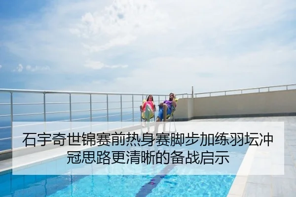石宇奇世锦赛前热身赛脚步加练羽坛冲冠思路更清晰的备战启示